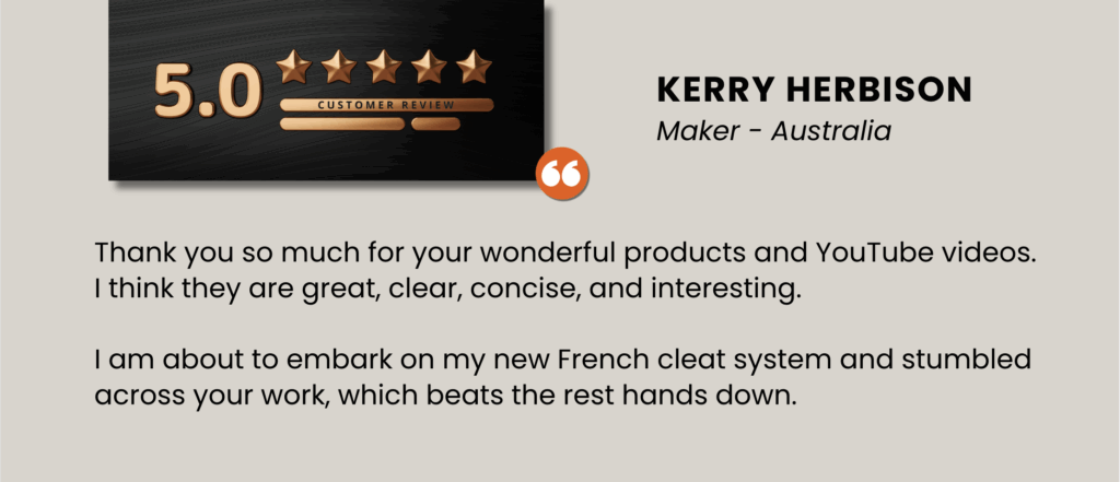 Thank you so much for your wonderful products and YouTube videos. I think they are great, clear, concise, and interesting. 
 
I am about to embark on my new French cleat system and stumbled across your work, which beats the rest hands down.