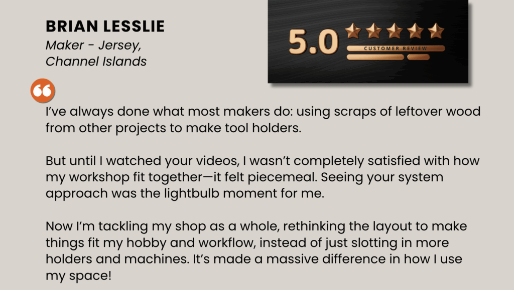 I’ve always done what most makers do: using scraps of leftover wood from other projects to make tool holders. But until I watched your videos, I wasn’t completely satisfied with how my workshop fit together—it felt piecemeal. Seeing your system approach was the lightbulb moment for me. Now I’m tackling my shop as a whole, rethinking the layout to make things fit my hobby and workflow, instead of just slotting in more holders and machines. It’s made a massive difference in how I use my space!