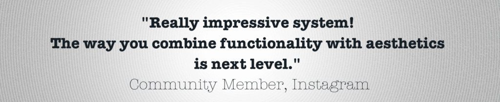 Customer quote
"Really impressive system! The way you combine functionality with aesthetics is next level."
— Community Member, Instagram